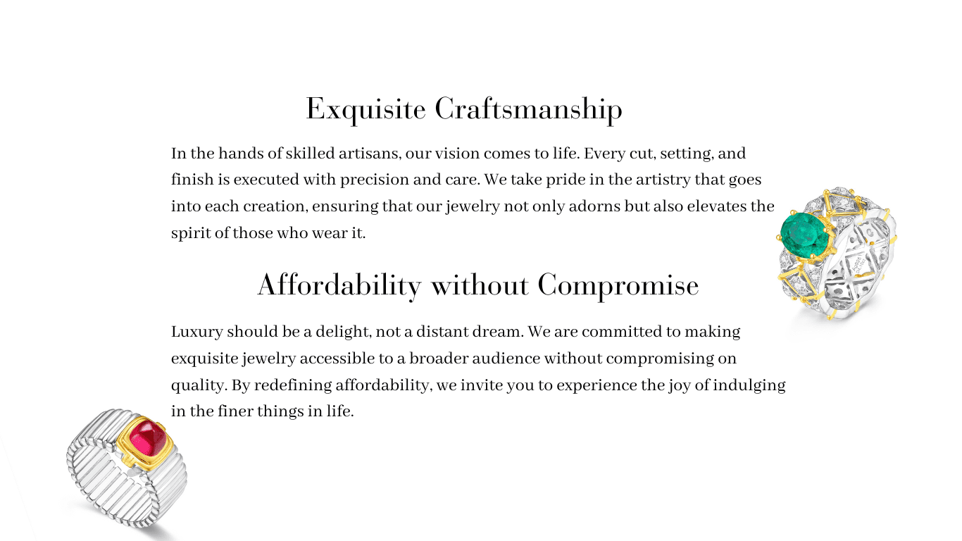 Experience the artistry of our jewelry through skilled craftsmanship – every cut, setting, and finish is executed with precision and care. Our commitment to affordability without compromise ensures that luxury is accessible, inviting you to indulge in the finer things in life.